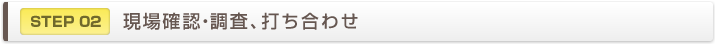 STEP02　現場確認・調査、打ち合わせ